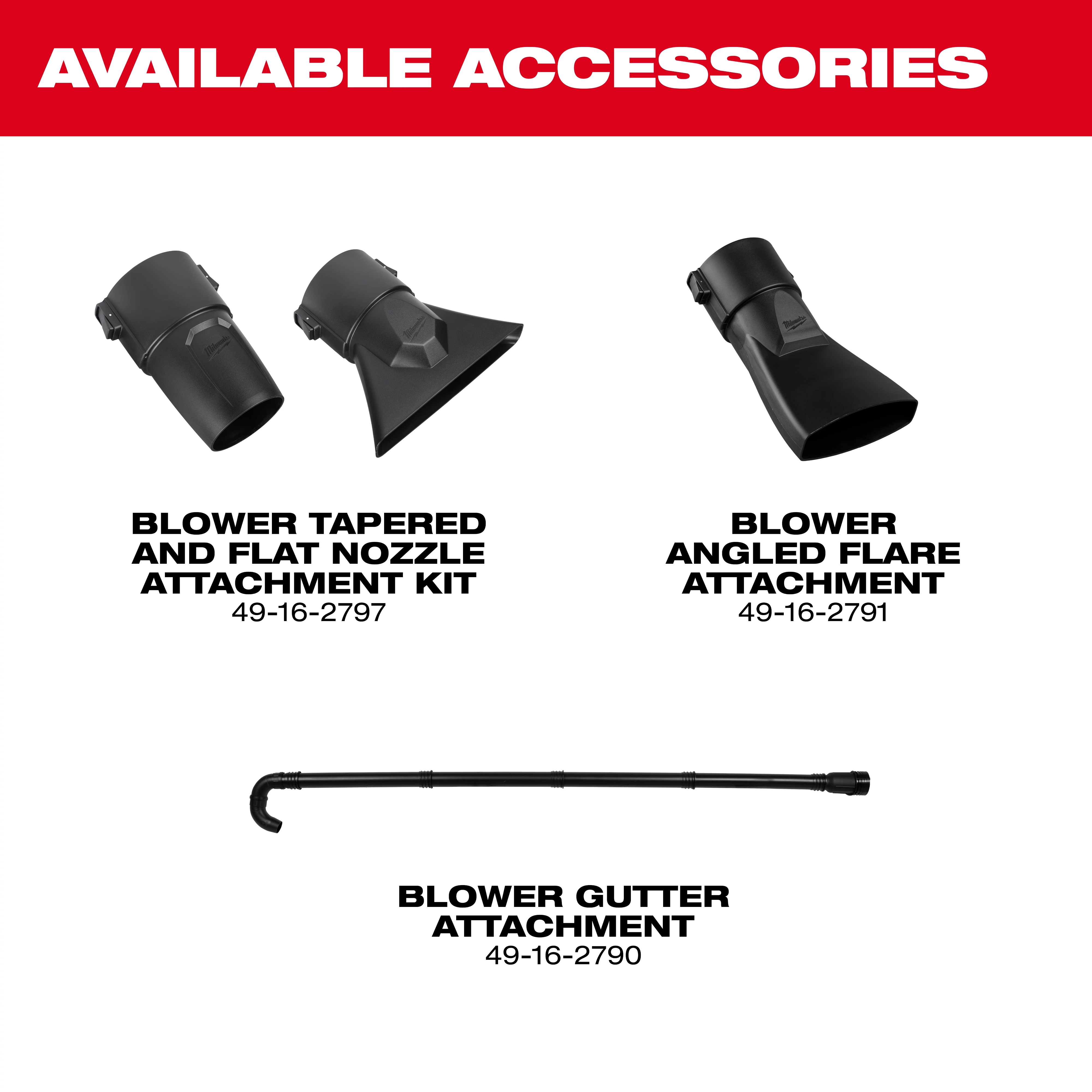 Milwaukee® M18 FUEL™ Blower 

Milwaukee® M18 FUEL™ Blower Gutter Attachment 

Milwaukee® M18 FUEL™ Blower Tapered and Flat Nozzle Attachment Kit

Milwaukee® M18 FUEL™ Blower Angled Flare Attachment